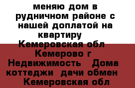  меняю дом в рудничном районе с нашей доплатой на квартиру  - Кемеровская обл., Кемерово г. Недвижимость » Дома, коттеджи, дачи обмен   . Кемеровская обл.